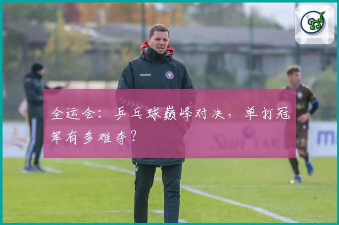 全运会：乒乓球巅峰对决，单打冠军有多难夺？