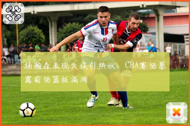 杨瀚森表现失误引热议,CBA赛场暴露前场篮板漏洞