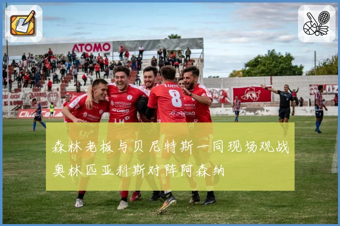 森林老板与贝尼特斯一同现场观战奥林匹亚科斯对阵阿森纳