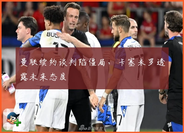 曼联续约谈判陷僵局，卡塞米罗透露未来态度