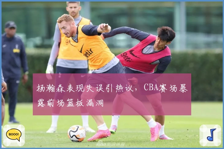 杨瀚森表现失误引热议，CBA赛场暴露前场篮板漏洞