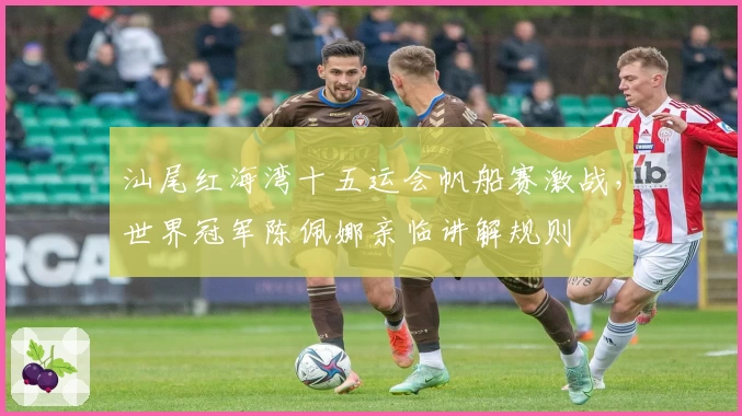 汕尾红海湾十五运会帆船赛激战，世界冠军陈佩娜亲临讲解规则