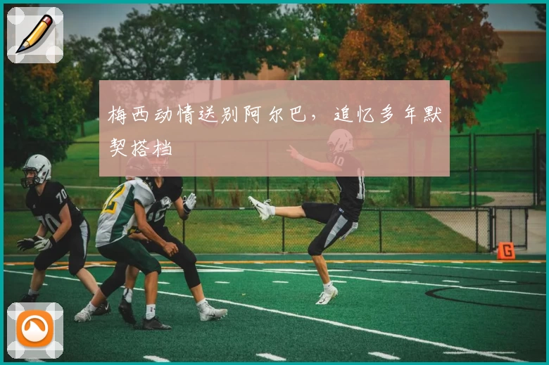 梅西动情送别阿尔巴,追忆多年默契搭档