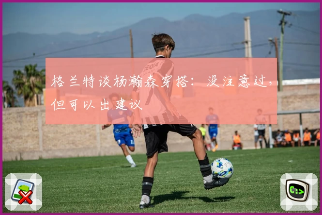 格兰特谈杨瀚森穿搭:没注意过,但可以出建议