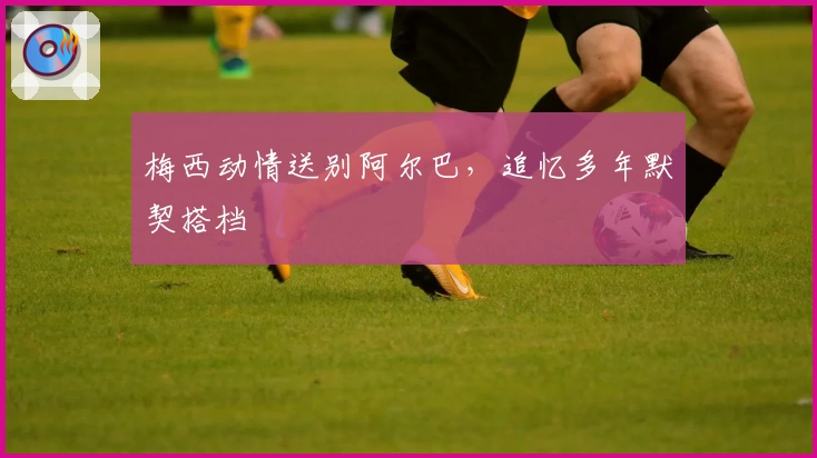 梅西动情送别阿尔巴,追忆多年默契搭档
