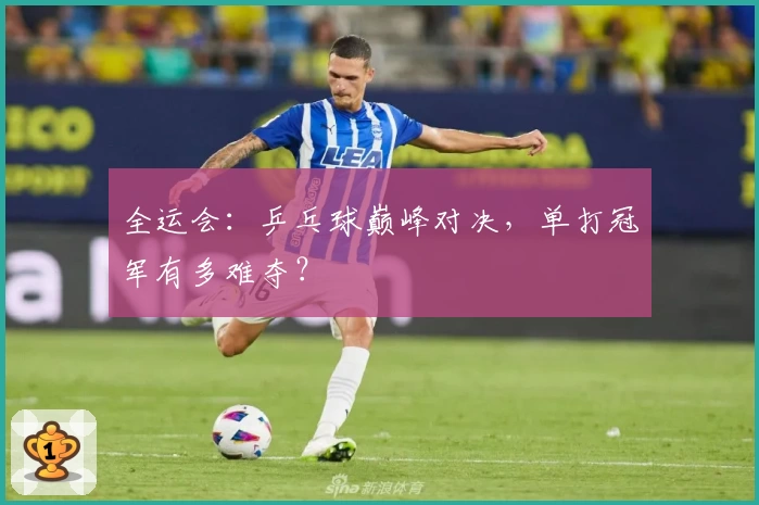 全运会：乒乓球巅峰对决，单打冠军有多难夺？