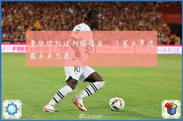 曼联续约谈判陷僵局，卡塞米罗透露未来态度